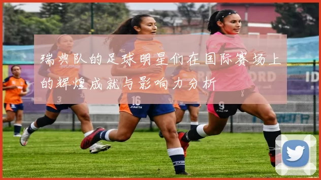 瑞典队的足球明星们在国际赛场上的辉煌成就与影响力分析