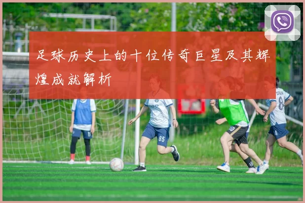 足球历史上的十位传奇巨星及其辉煌成就解析