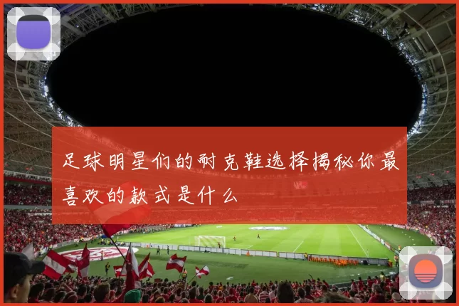 足球明星们的耐克鞋选择揭秘你最喜欢的款式是什么
