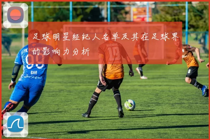 足球明星经纪人名单及其在足球界的影响力分析