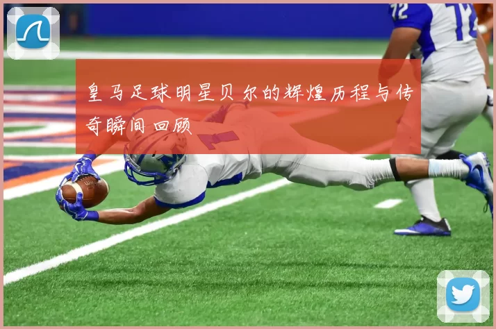 皇马足球明星贝尔的辉煌历程与传奇瞬间回顾