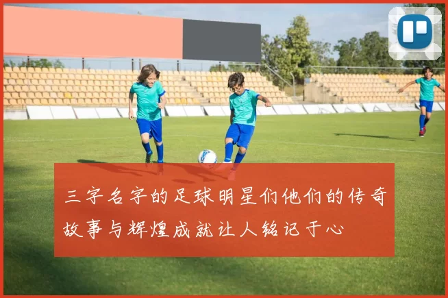 三字名字的足球明星们他们的传奇故事与辉煌成就让人铭记于心