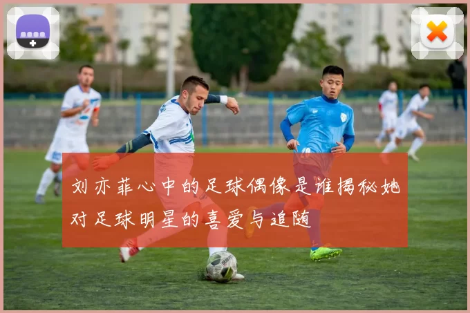 刘亦菲心中的足球偶像是谁揭秘她对足球明星的喜爱与追随
