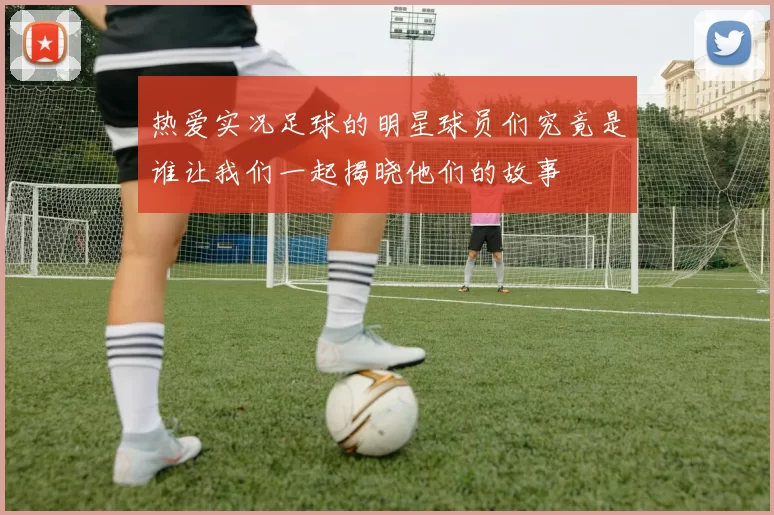 热爱实况足球的明星球员们究竟是谁让我们一起揭晓他们的故事