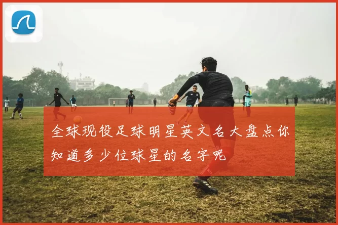 全球现役足球明星英文名大盘点你知道多少位球星的名字呢