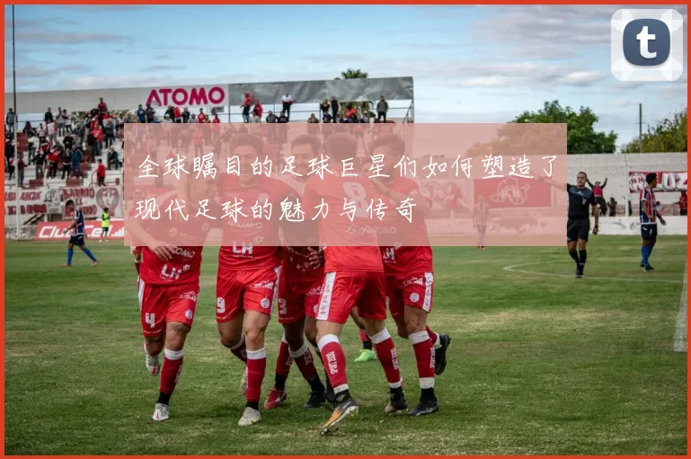 全球瞩目的足球巨星们如何塑造了现代足球的魅力与传奇