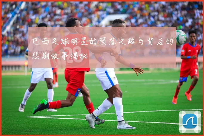 巴西足球明星的陨落之路与背后的悲剧故事揭秘