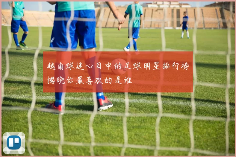 越南球迷心目中的足球明星排行榜揭晓你最喜欢的是谁