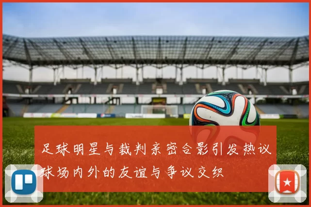 足球明星与裁判亲密合影引发热议球场内外的友谊与争议交织