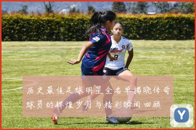历史最佳足球明星全名单揭晓传奇球员的辉煌岁月与精彩瞬间回顾