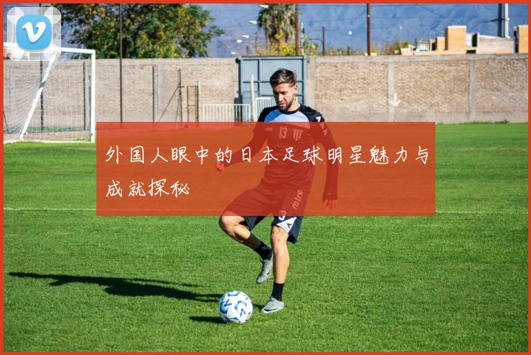 外国人眼中的日本足球明星魅力与成就探秘