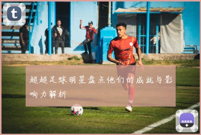 超超足球明星盘点他们的成就与影响力解析