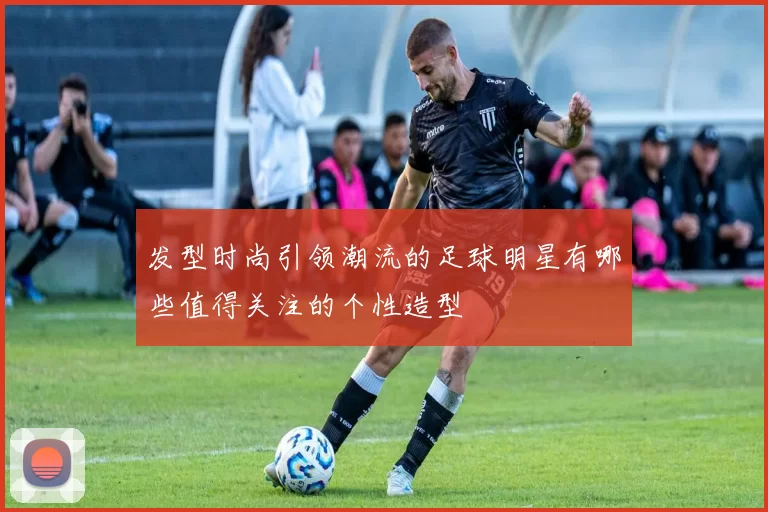 发型时尚引领潮流的足球明星有哪些值得关注的个性造型