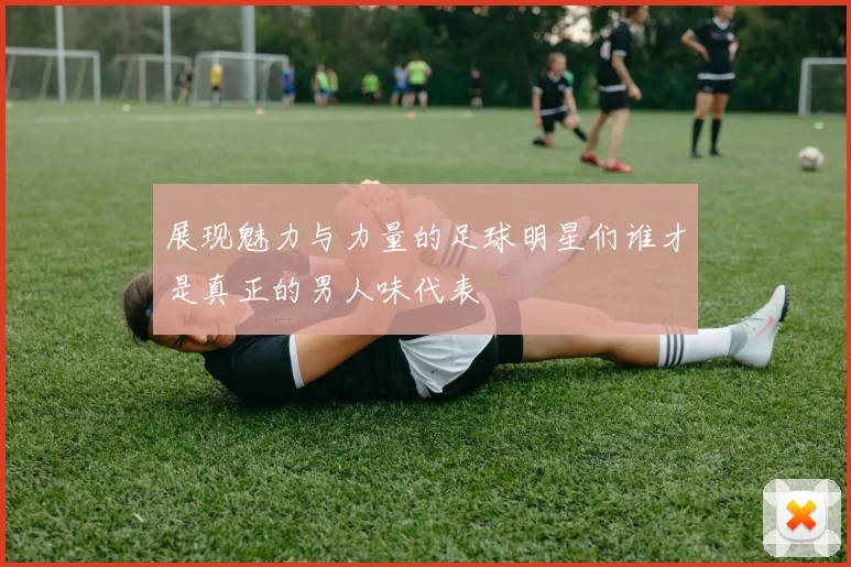 展现魅力与力量的足球明星们谁才是真正的男人味代表