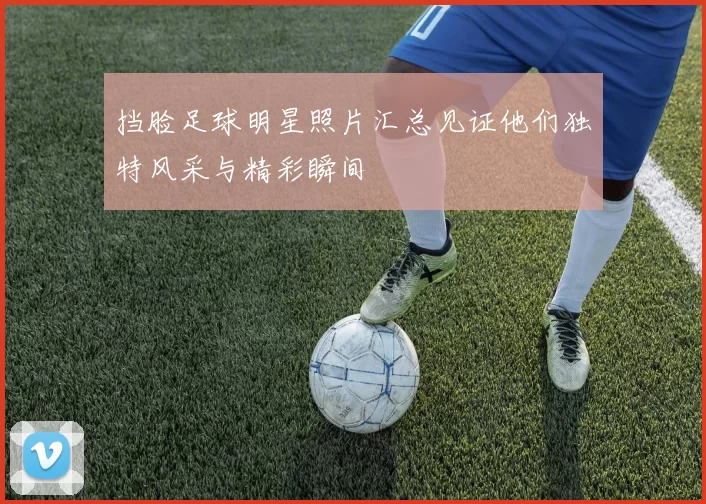 挡脸足球明星照片汇总见证他们独特风采与精彩瞬间