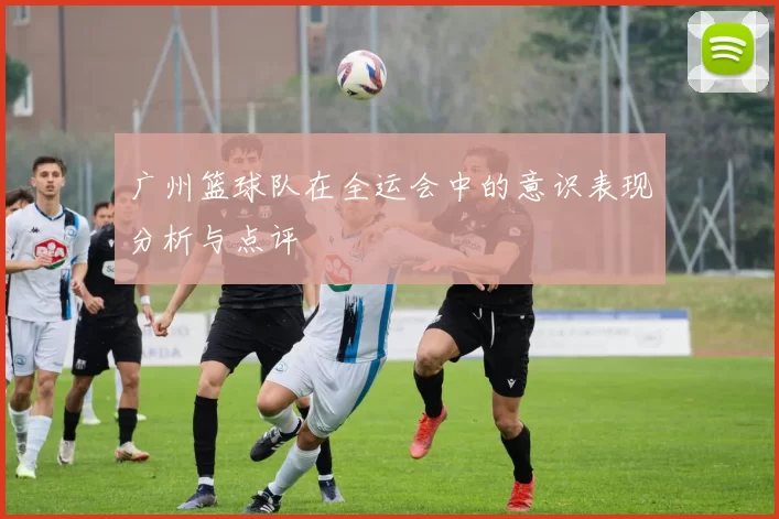 广州篮球队在全运会中的意识表现分析与点评