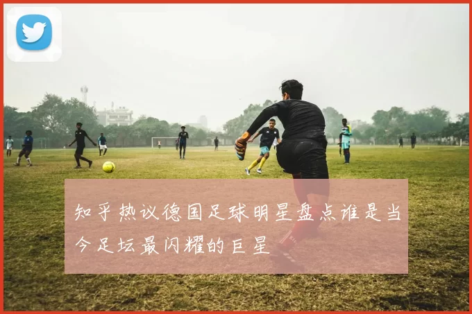 知乎热议德国足球明星盘点谁是当今足坛最闪耀的巨星