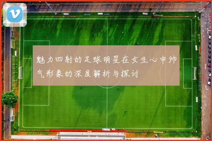 魅力四射的足球明星在女生心中帅气形象的深度解析与探讨