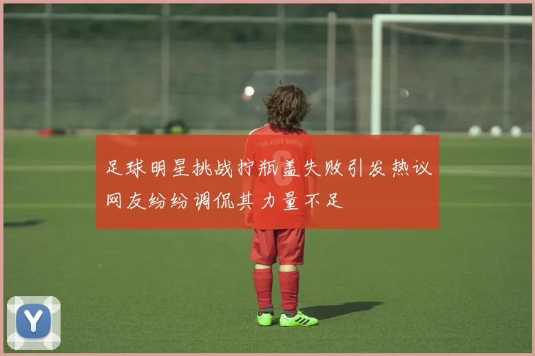 足球明星挑战拧瓶盖失败引发热议网友纷纷调侃其力量不足