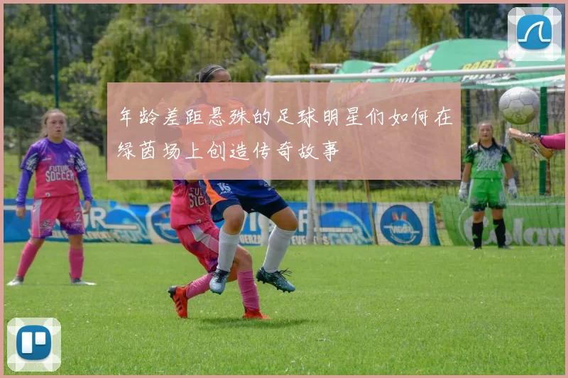 年龄差距悬殊的足球明星们如何在绿茵场上创造传奇故事