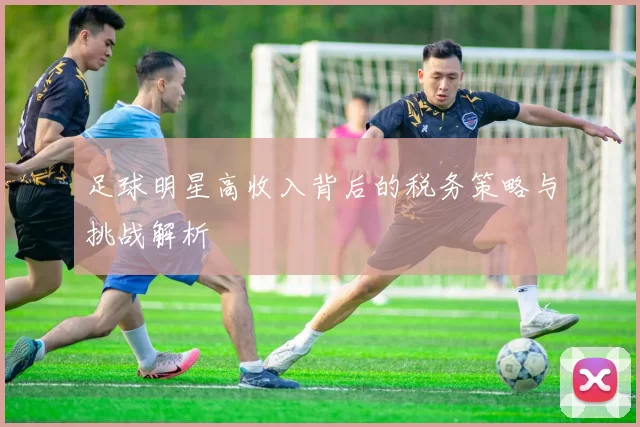 足球明星高收入背后的税务策略与挑战解析