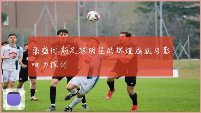 鼎盛时期足球明星的辉煌成就与影响力探讨