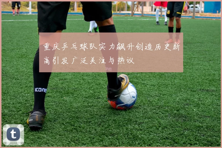 重庆乒乓球队实力飙升创造历史新高引发广泛关注与热议