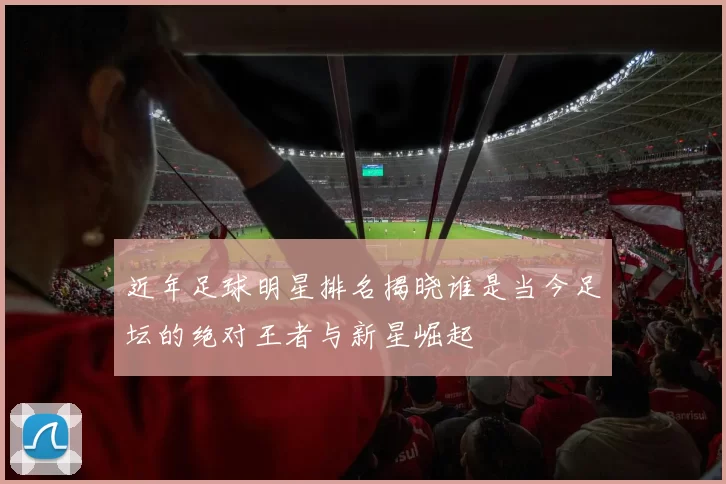 近年足球明星排名揭晓谁是当今足坛的绝对王者与新星崛起