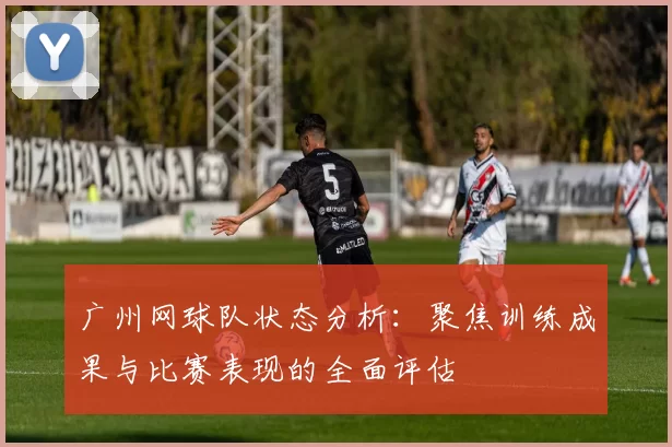 广州网球队状态分析：聚焦训练成果与比赛表现的全面评估