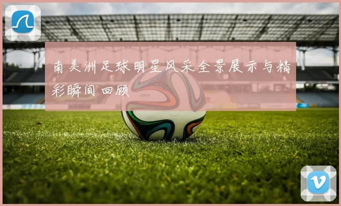 南美洲足球明星风采全景展示与精彩瞬间回顾
