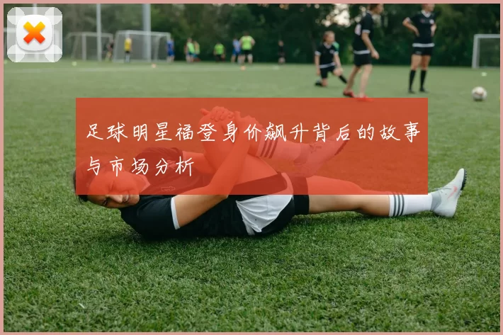 足球明星福登身价飙升背后的故事与市场分析