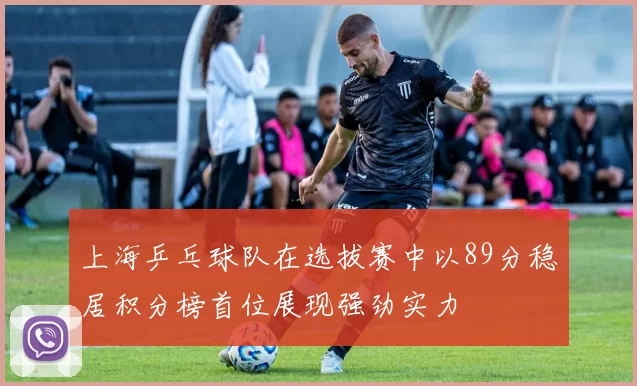 上海乒乓球队在选拔赛中以89分稳居积分榜首位展现强劲实力