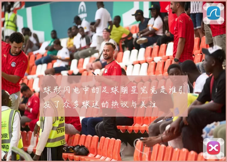 球形闪电中的足球明星究竟是谁引发了众多球迷的热议与关注