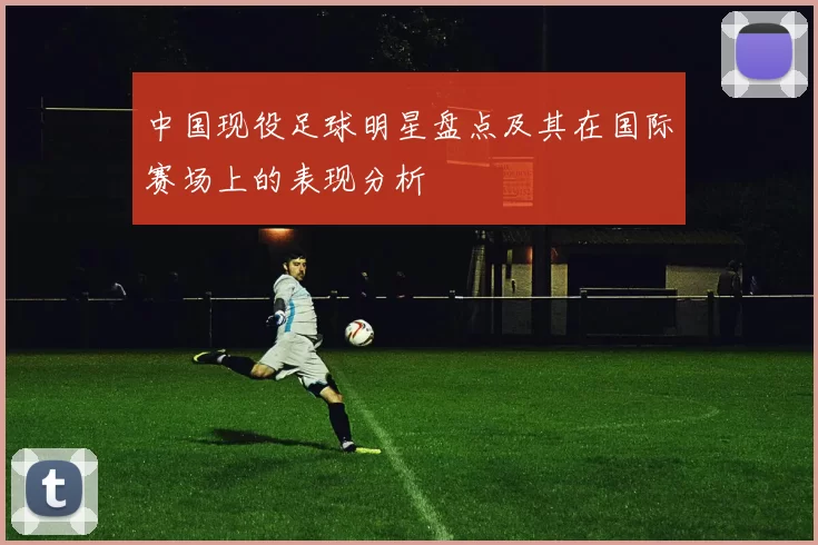 中国现役足球明星盘点及其在国际赛场上的表现分析