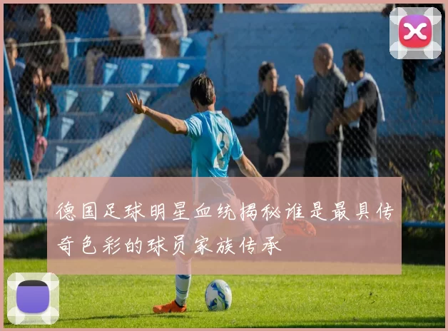 德国足球明星血统揭秘谁是最具传奇色彩的球员家族传承