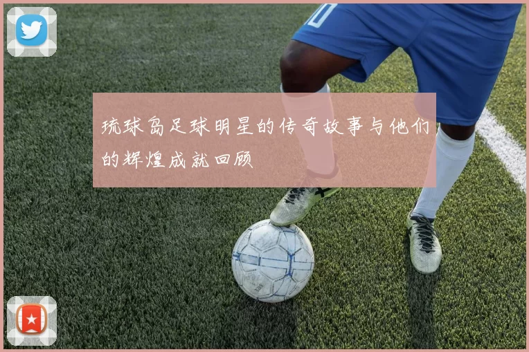 琉球岛足球明星的传奇故事与他们的辉煌成就回顾