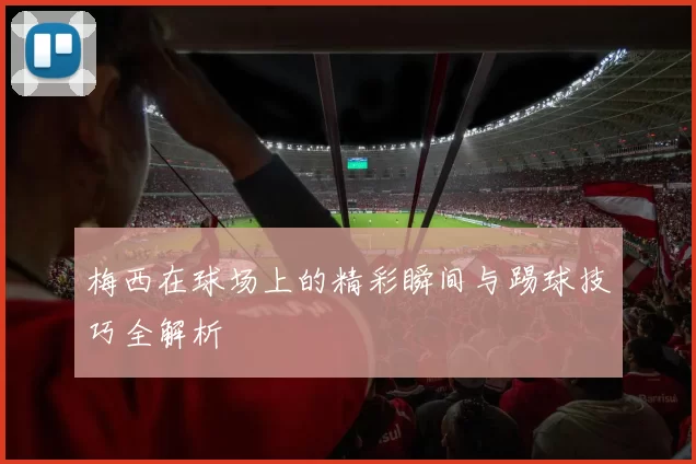 梅西在球场上的精彩瞬间与踢球技巧全解析