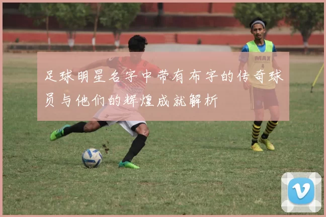 足球明星名字中带有布字的传奇球员与他们的辉煌成就解析