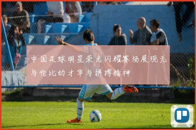 中国足球明星荣光闪耀赛场展现无与伦比的才华与拼搏精神