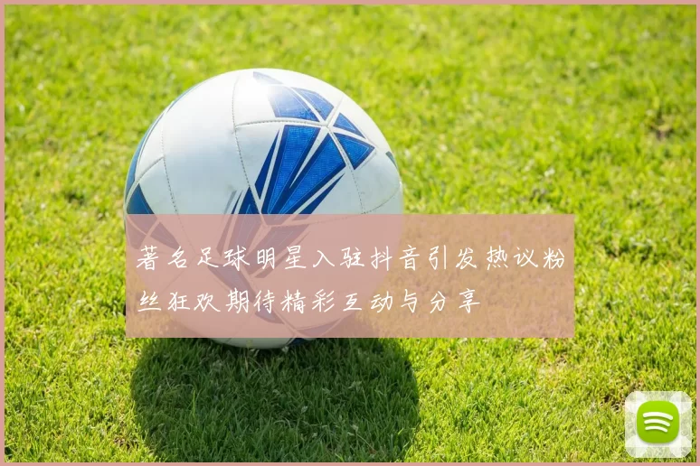 著名足球明星入驻抖音引发热议粉丝狂欢期待精彩互动与分享