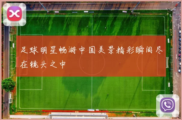 足球明星畅游中国美景精彩瞬间尽在镜头之中