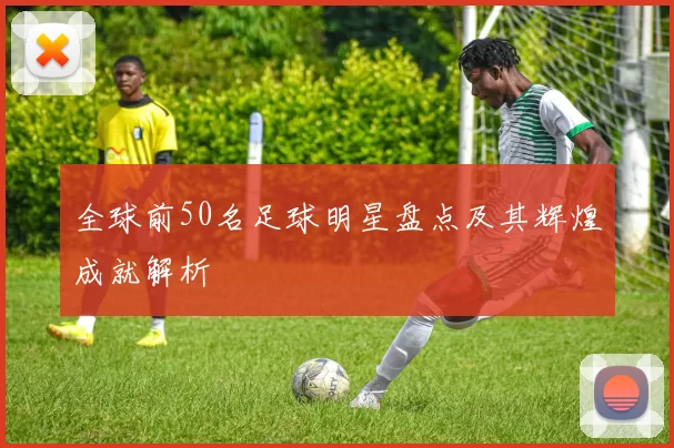 全球前50名足球明星盘点及其辉煌成就解析