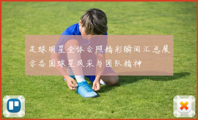 足球明星全体合照精彩瞬间汇总展示各国球星风采与团队精神