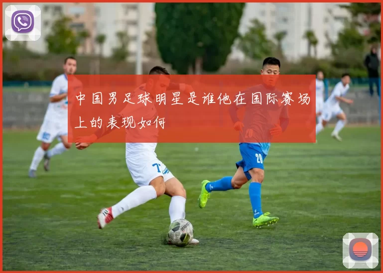 中国男足球明星是谁他在国际赛场上的表现如何