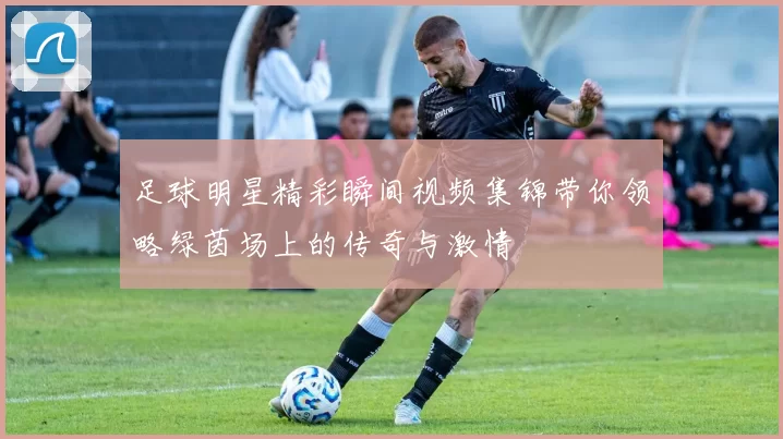 足球明星精彩瞬间视频集锦带你领略绿茵场上的传奇与激情