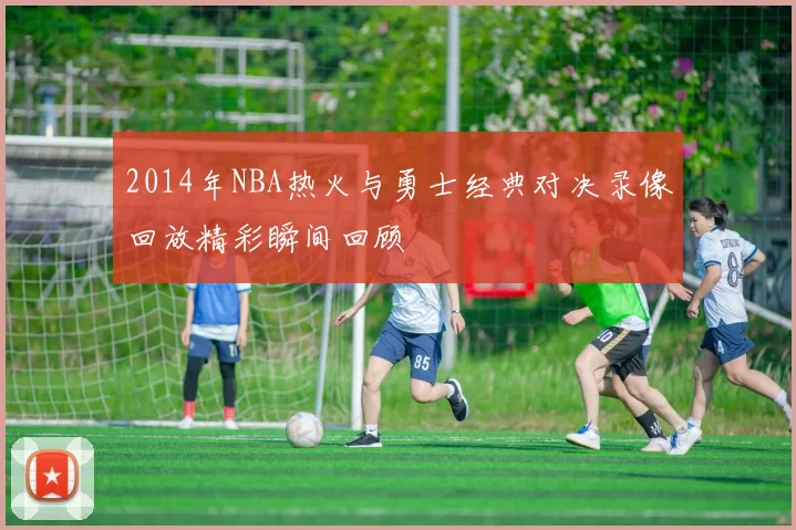 2014年NBA热火与勇士经典对决录像回放精彩瞬间回顾