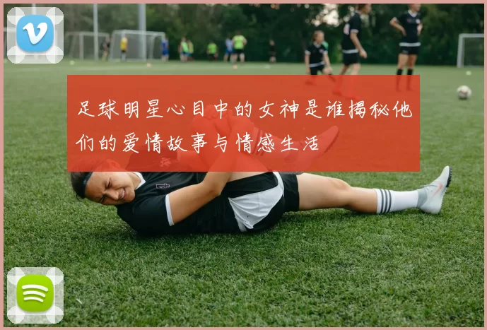 足球明星心目中的女神是谁揭秘他们的爱情故事与情感生活