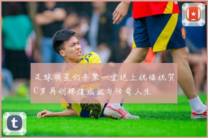 足球明星们齐聚一堂送上祝福祝贺C罗再创辉煌成就与传奇人生