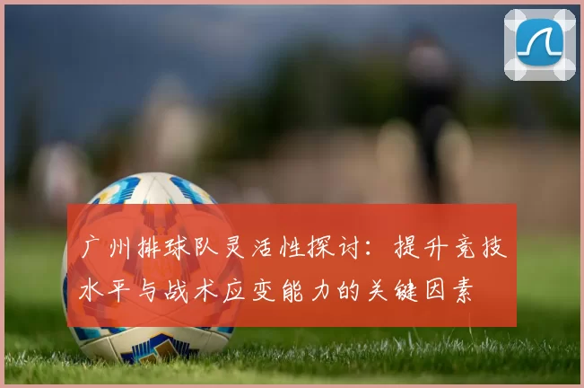 广州排球队灵活性探讨：提升竞技水平与战术应变能力的关键因素