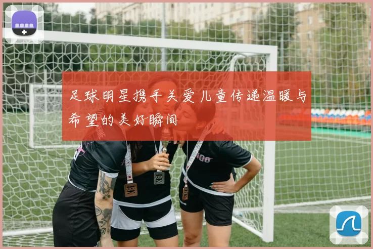 足球明星携手关爱儿童传递温暖与希望的美好瞬间